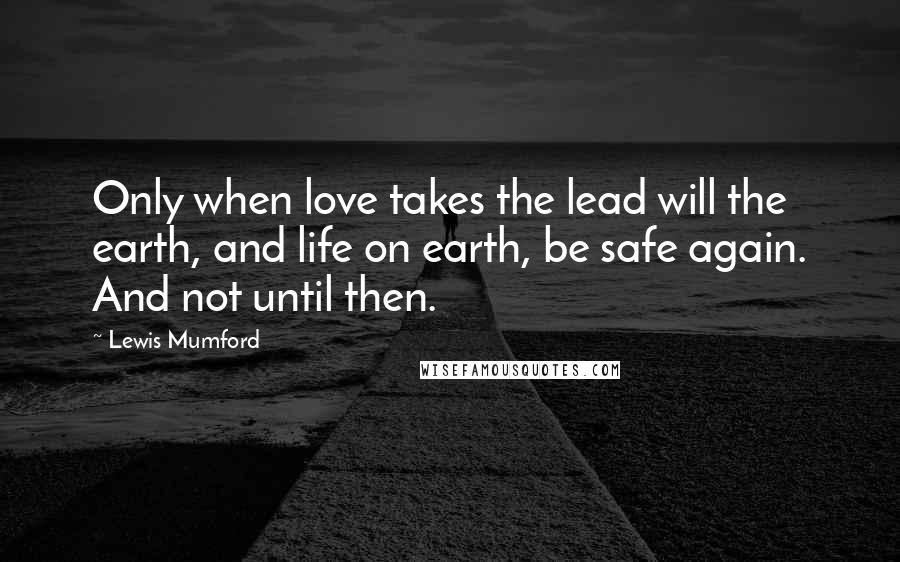 Lewis Mumford Quotes: Only when love takes the lead will the earth, and life on earth, be safe again. And not until then.