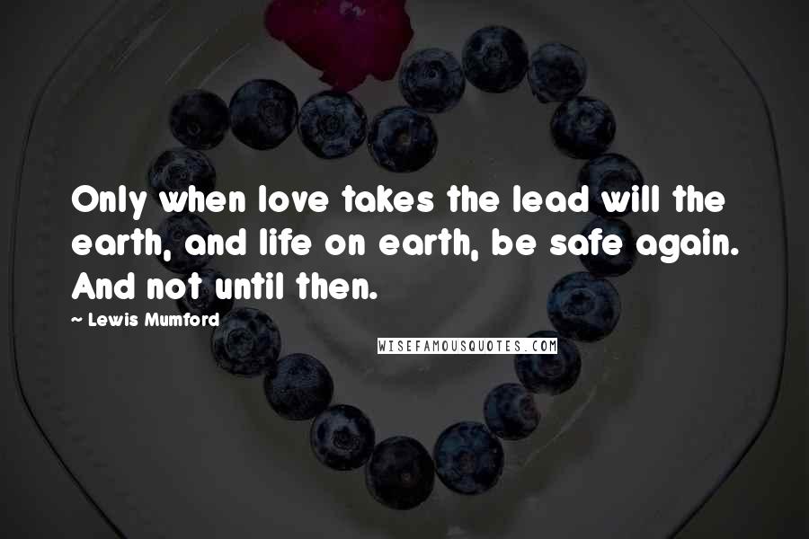 Lewis Mumford Quotes: Only when love takes the lead will the earth, and life on earth, be safe again. And not until then.
