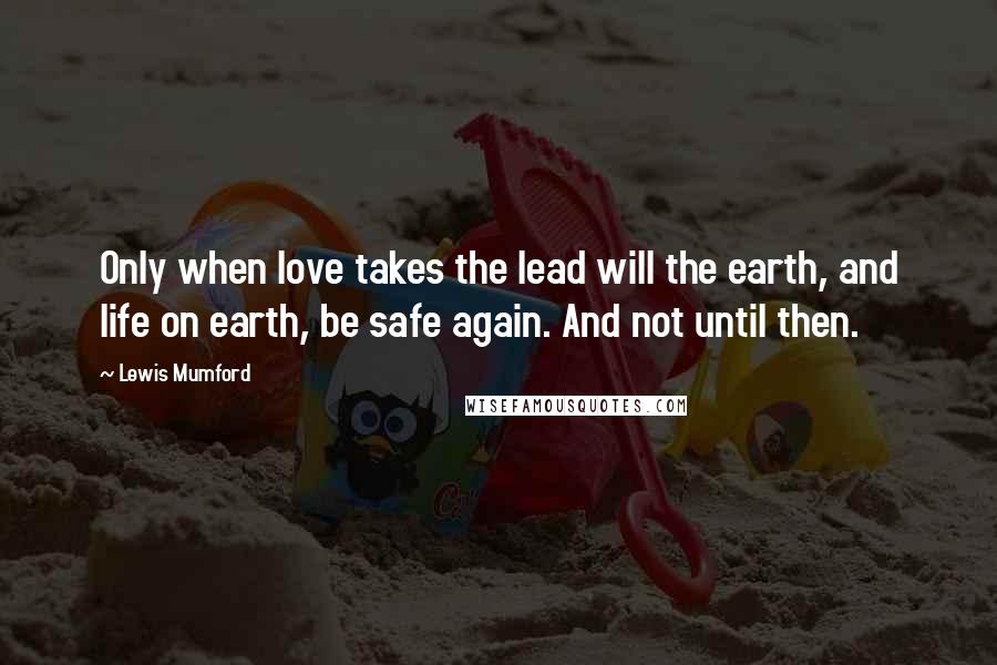 Lewis Mumford Quotes: Only when love takes the lead will the earth, and life on earth, be safe again. And not until then.