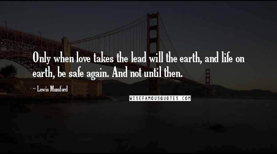 Lewis Mumford Quotes: Only when love takes the lead will the earth, and life on earth, be safe again. And not until then.