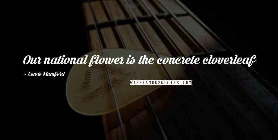 Lewis Mumford Quotes: Our national flower is the concrete cloverleaf