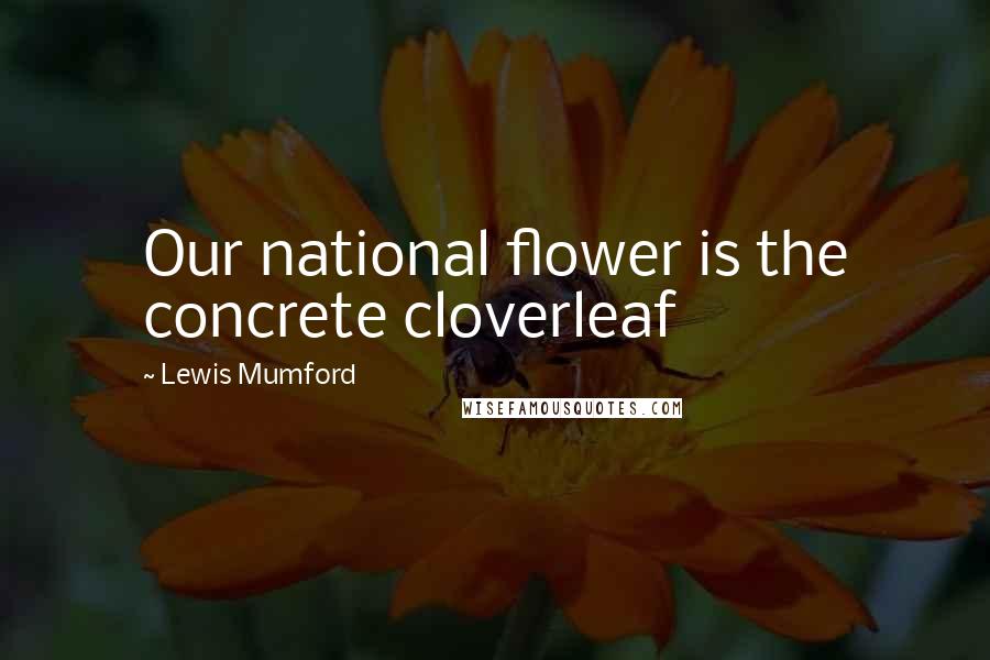 Lewis Mumford Quotes: Our national flower is the concrete cloverleaf