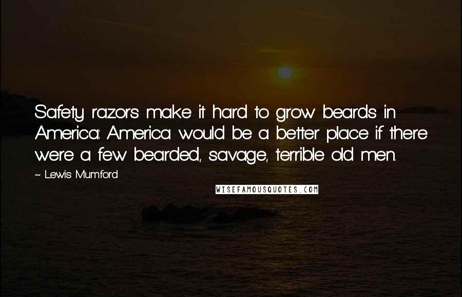 Lewis Mumford Quotes: Safety razors make it hard to grow beards in America: America would be a better place if there were a few bearded, savage, terrible old men.