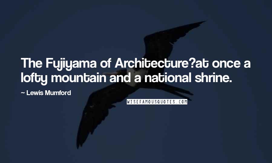 Lewis Mumford Quotes: The Fujiyama of Architecture?at once a lofty mountain and a national shrine.