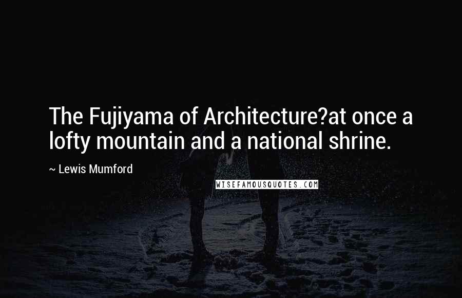 Lewis Mumford Quotes: The Fujiyama of Architecture?at once a lofty mountain and a national shrine.