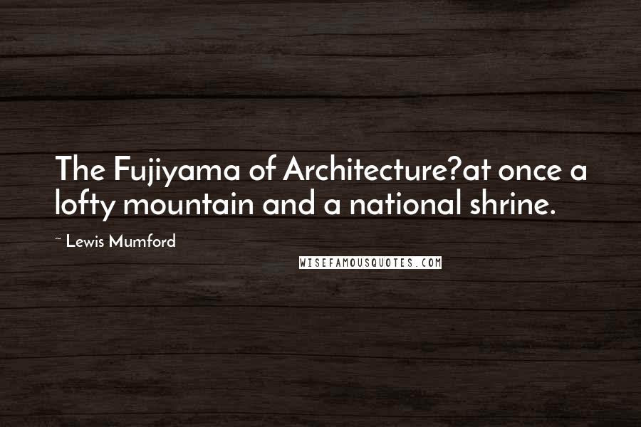 Lewis Mumford Quotes: The Fujiyama of Architecture?at once a lofty mountain and a national shrine.