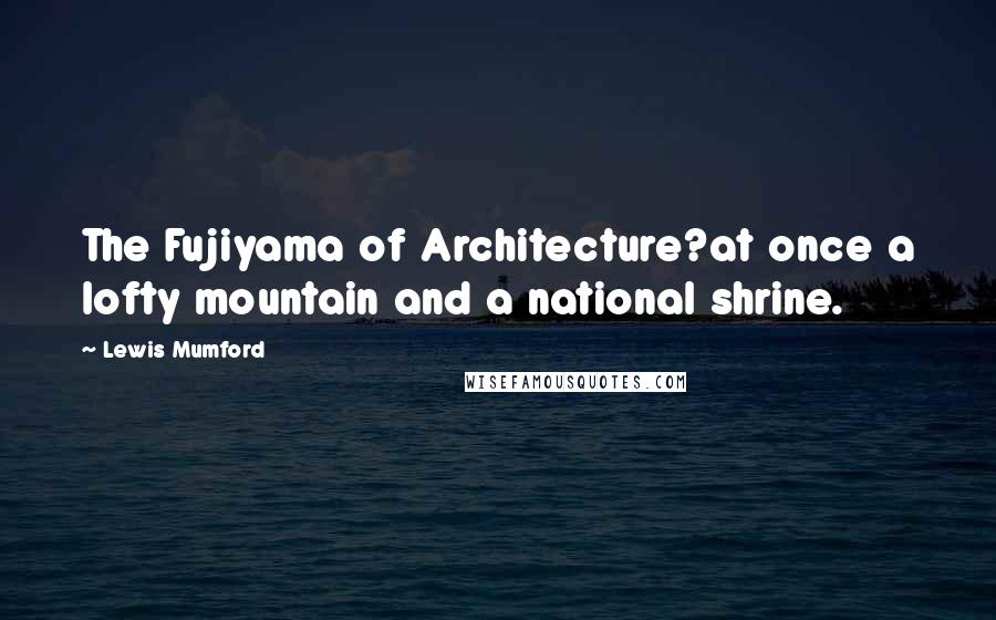 Lewis Mumford Quotes: The Fujiyama of Architecture?at once a lofty mountain and a national shrine.