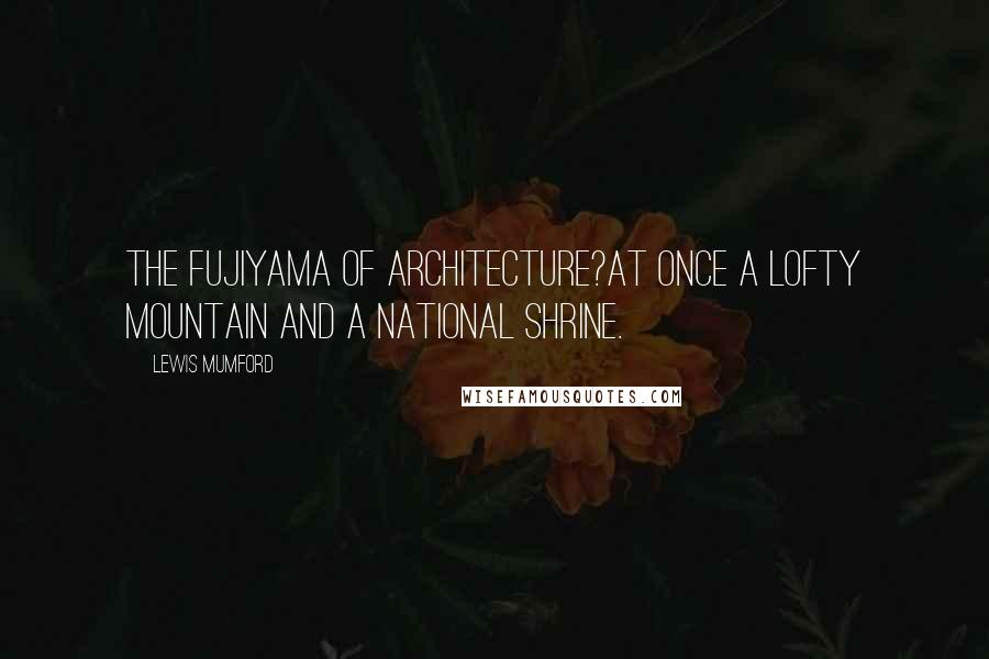 Lewis Mumford Quotes: The Fujiyama of Architecture?at once a lofty mountain and a national shrine.