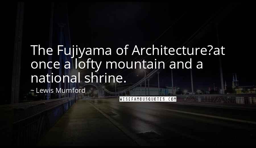 Lewis Mumford Quotes: The Fujiyama of Architecture?at once a lofty mountain and a national shrine.