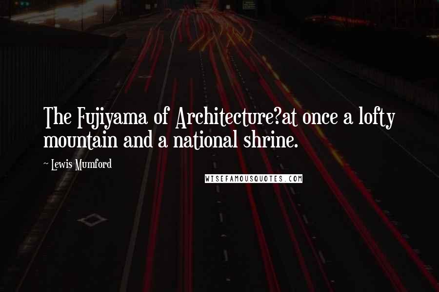 Lewis Mumford Quotes: The Fujiyama of Architecture?at once a lofty mountain and a national shrine.