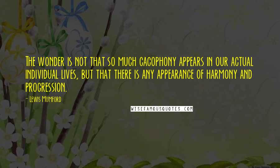 Lewis Mumford Quotes: The wonder is not that so much cacophony appears in our actual individual lives, but that there is any appearance of harmony and progression.