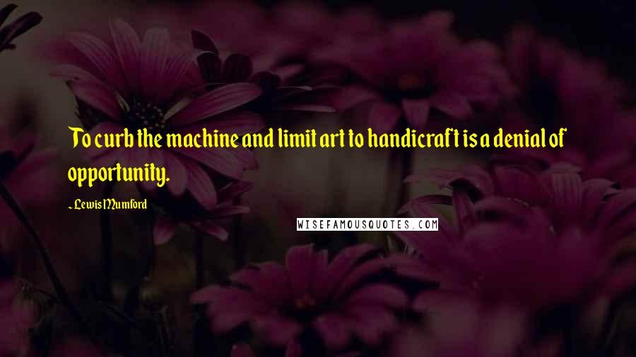 Lewis Mumford Quotes: To curb the machine and limit art to handicraft is a denial of opportunity.