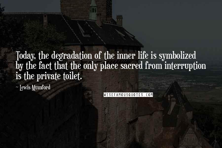 Lewis Mumford Quotes: Today, the degradation of the inner life is symbolized by the fact that the only place sacred from interruption is the private toilet.