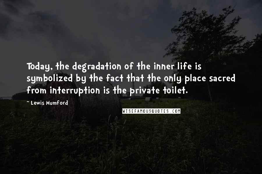 Lewis Mumford Quotes: Today, the degradation of the inner life is symbolized by the fact that the only place sacred from interruption is the private toilet.