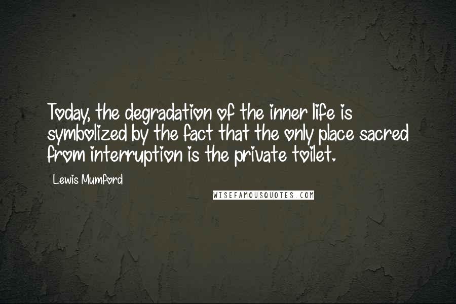 Lewis Mumford Quotes: Today, the degradation of the inner life is symbolized by the fact that the only place sacred from interruption is the private toilet.