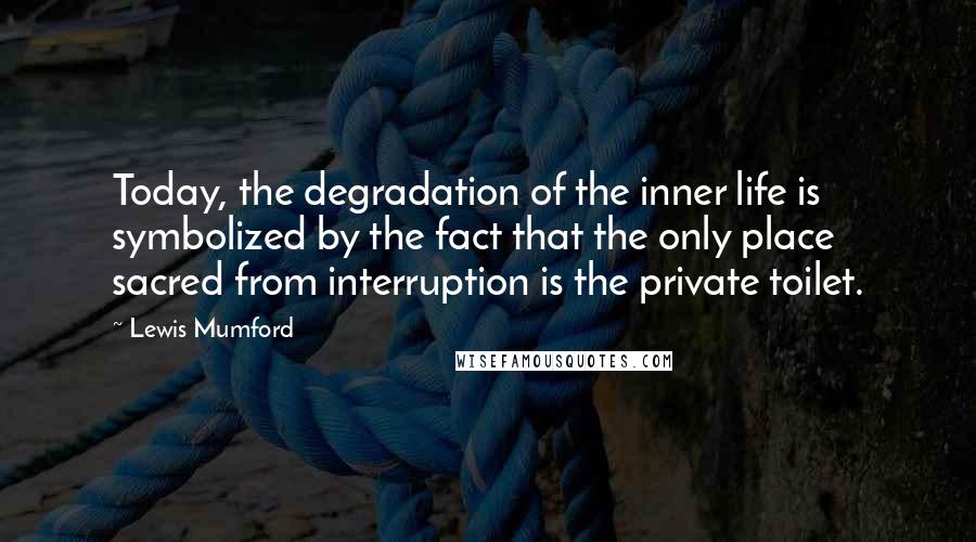 Lewis Mumford Quotes: Today, the degradation of the inner life is symbolized by the fact that the only place sacred from interruption is the private toilet.