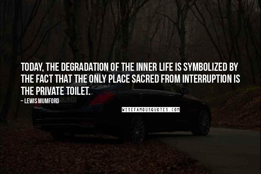 Lewis Mumford Quotes: Today, the degradation of the inner life is symbolized by the fact that the only place sacred from interruption is the private toilet.