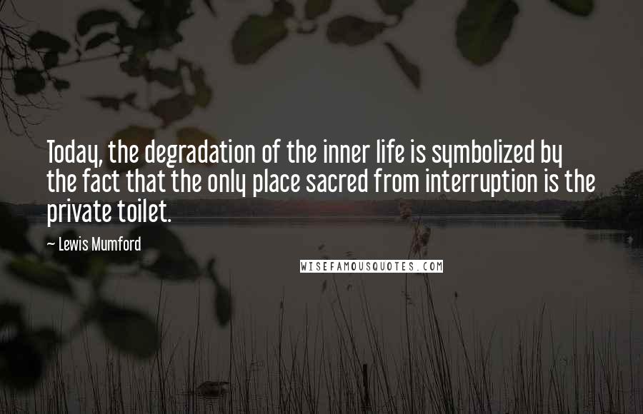 Lewis Mumford Quotes: Today, the degradation of the inner life is symbolized by the fact that the only place sacred from interruption is the private toilet.