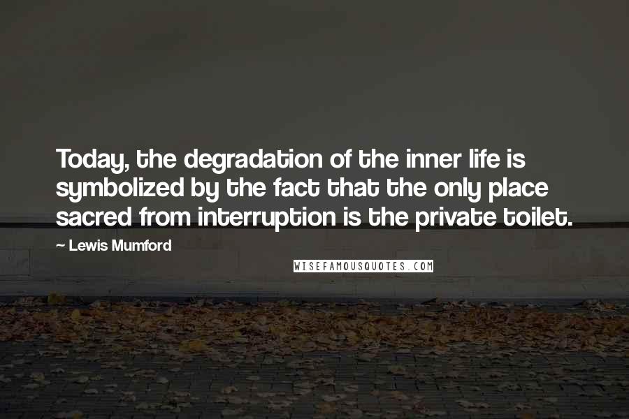 Lewis Mumford Quotes: Today, the degradation of the inner life is symbolized by the fact that the only place sacred from interruption is the private toilet.