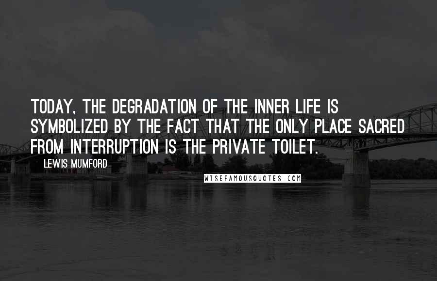 Lewis Mumford Quotes: Today, the degradation of the inner life is symbolized by the fact that the only place sacred from interruption is the private toilet.