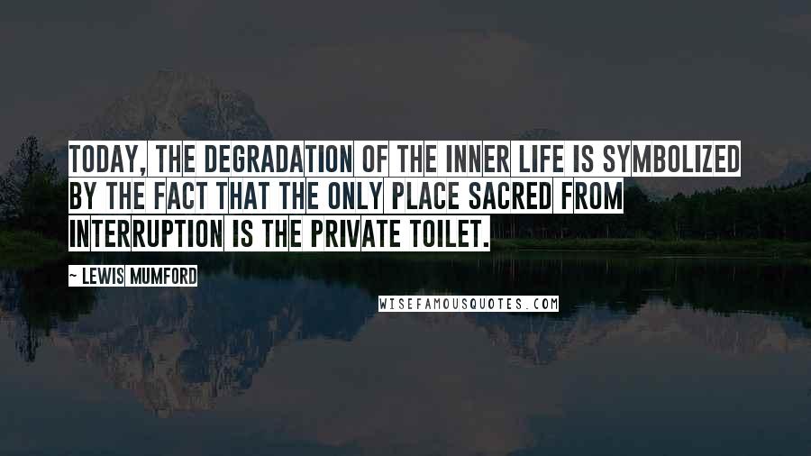 Lewis Mumford Quotes: Today, the degradation of the inner life is symbolized by the fact that the only place sacred from interruption is the private toilet.