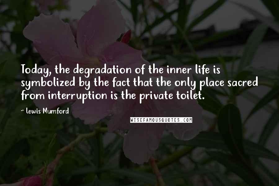 Lewis Mumford Quotes: Today, the degradation of the inner life is symbolized by the fact that the only place sacred from interruption is the private toilet.