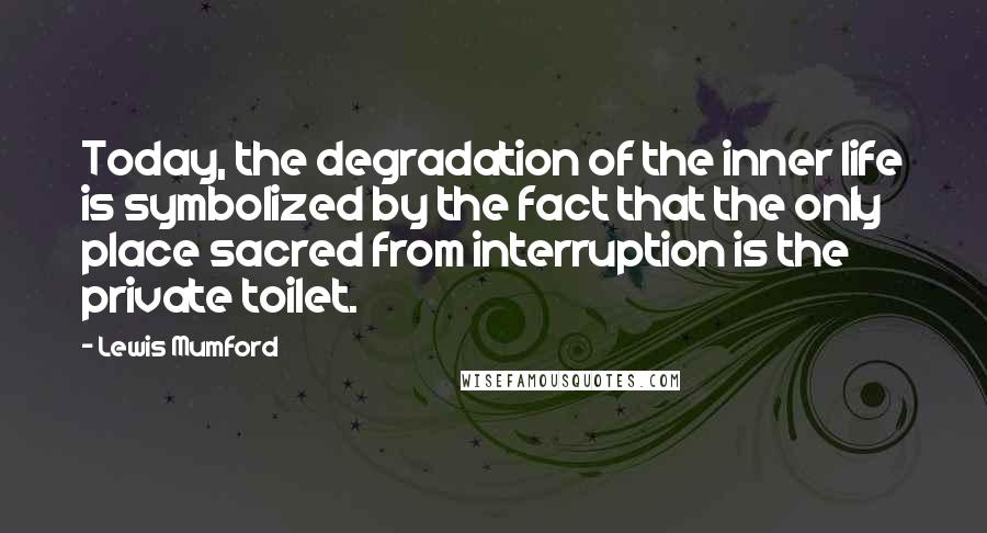 Lewis Mumford Quotes: Today, the degradation of the inner life is symbolized by the fact that the only place sacred from interruption is the private toilet.