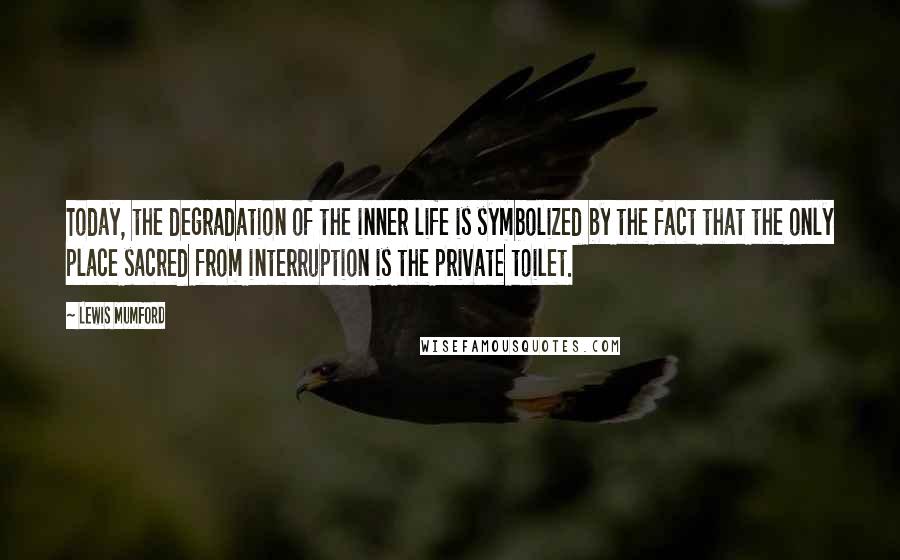 Lewis Mumford Quotes: Today, the degradation of the inner life is symbolized by the fact that the only place sacred from interruption is the private toilet.