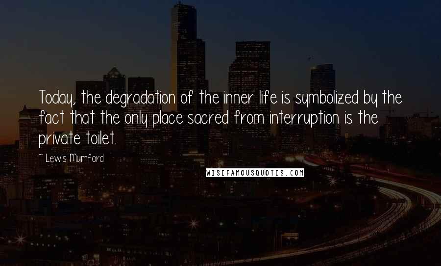 Lewis Mumford Quotes: Today, the degradation of the inner life is symbolized by the fact that the only place sacred from interruption is the private toilet.