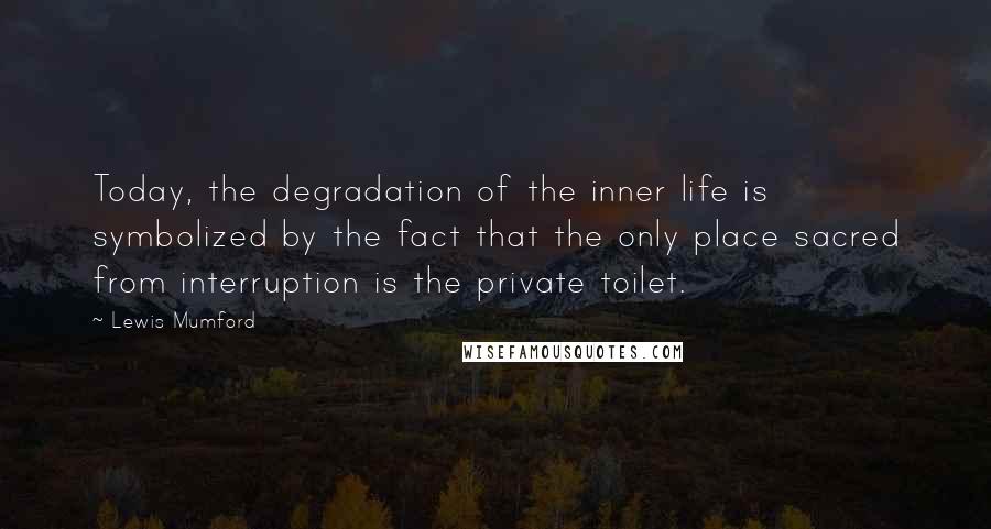 Lewis Mumford Quotes: Today, the degradation of the inner life is symbolized by the fact that the only place sacred from interruption is the private toilet.