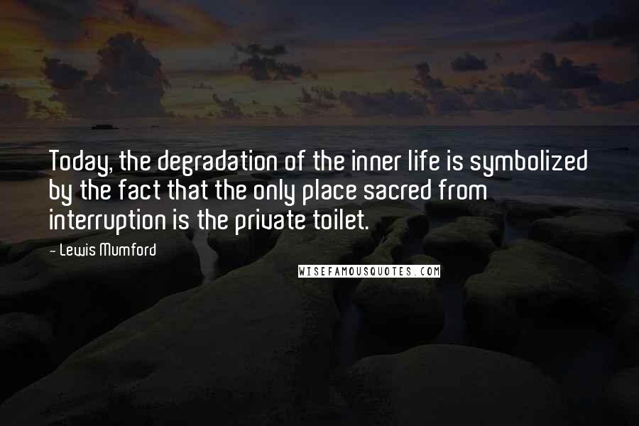 Lewis Mumford Quotes: Today, the degradation of the inner life is symbolized by the fact that the only place sacred from interruption is the private toilet.