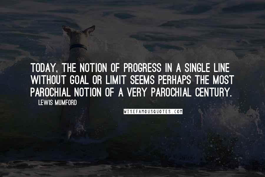 Lewis Mumford Quotes: Today, the notion of progress in a single line without goal or limit seems perhaps the most parochial notion of a very parochial century.