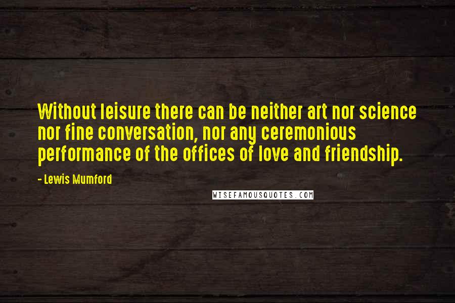 Lewis Mumford Quotes: Without leisure there can be neither art nor science nor fine conversation, nor any ceremonious performance of the offices of love and friendship.