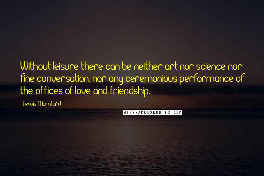 Lewis Mumford Quotes: Without leisure there can be neither art nor science nor fine conversation, nor any ceremonious performance of the offices of love and friendship.