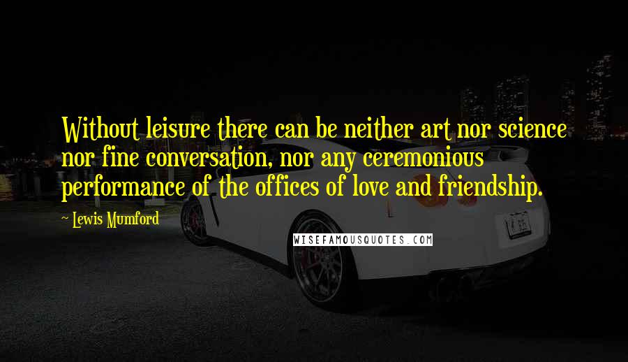 Lewis Mumford Quotes: Without leisure there can be neither art nor science nor fine conversation, nor any ceremonious performance of the offices of love and friendship.