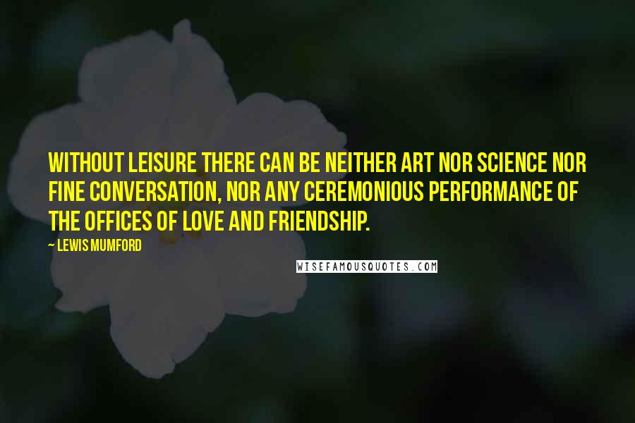 Lewis Mumford Quotes: Without leisure there can be neither art nor science nor fine conversation, nor any ceremonious performance of the offices of love and friendship.