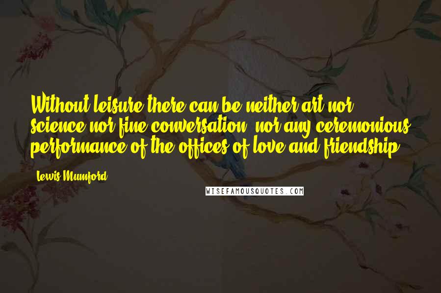 Lewis Mumford Quotes: Without leisure there can be neither art nor science nor fine conversation, nor any ceremonious performance of the offices of love and friendship.