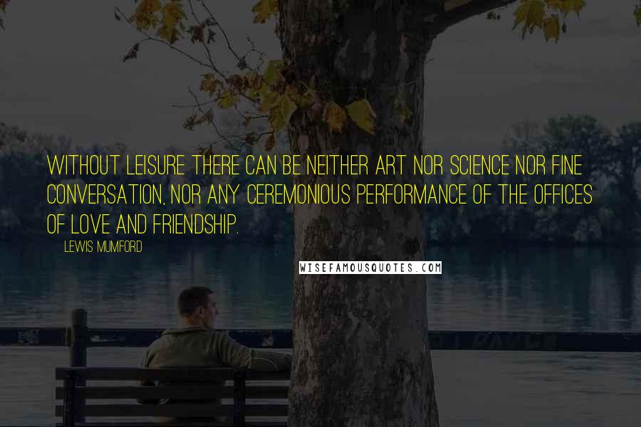 Lewis Mumford Quotes: Without leisure there can be neither art nor science nor fine conversation, nor any ceremonious performance of the offices of love and friendship.