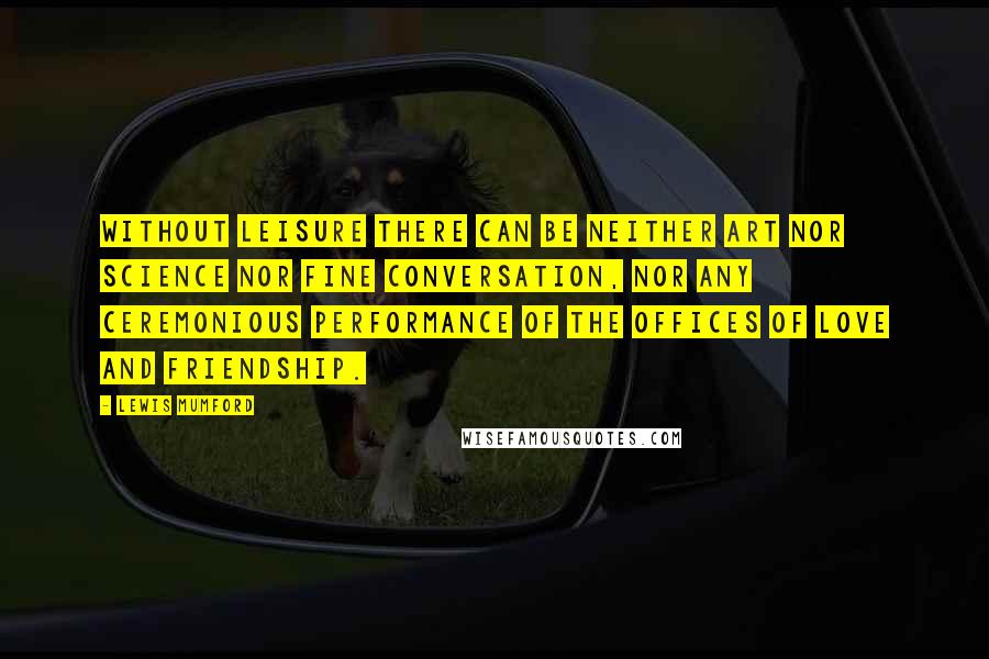 Lewis Mumford Quotes: Without leisure there can be neither art nor science nor fine conversation, nor any ceremonious performance of the offices of love and friendship.