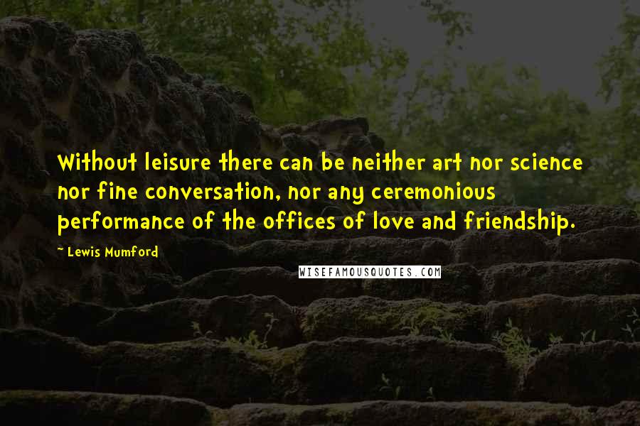 Lewis Mumford Quotes: Without leisure there can be neither art nor science nor fine conversation, nor any ceremonious performance of the offices of love and friendship.