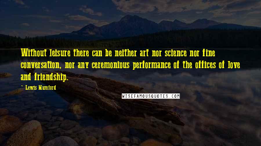 Lewis Mumford Quotes: Without leisure there can be neither art nor science nor fine conversation, nor any ceremonious performance of the offices of love and friendship.