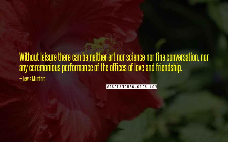 Lewis Mumford Quotes: Without leisure there can be neither art nor science nor fine conversation, nor any ceremonious performance of the offices of love and friendship.