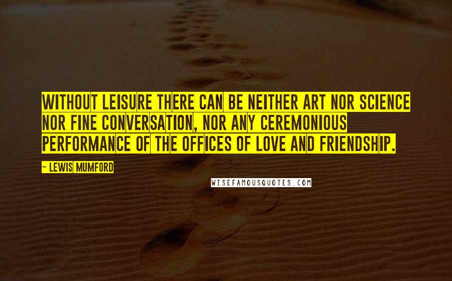 Lewis Mumford Quotes: Without leisure there can be neither art nor science nor fine conversation, nor any ceremonious performance of the offices of love and friendship.