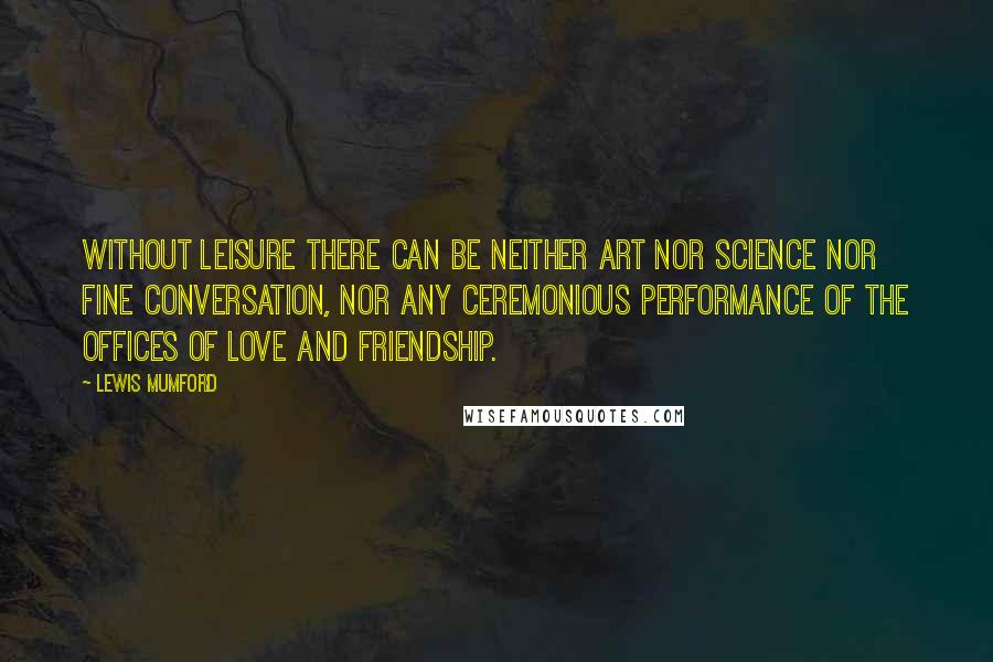 Lewis Mumford Quotes: Without leisure there can be neither art nor science nor fine conversation, nor any ceremonious performance of the offices of love and friendship.