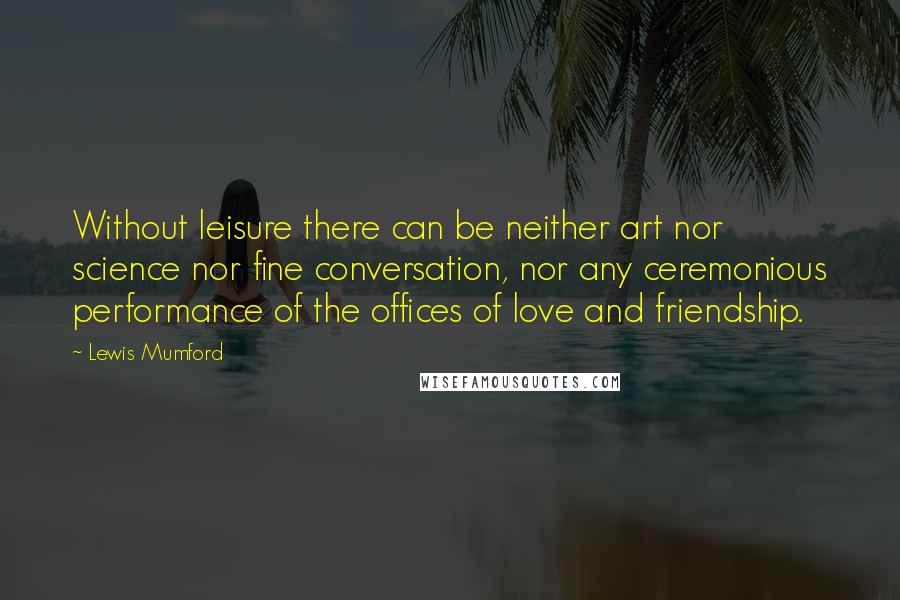 Lewis Mumford Quotes: Without leisure there can be neither art nor science nor fine conversation, nor any ceremonious performance of the offices of love and friendship.