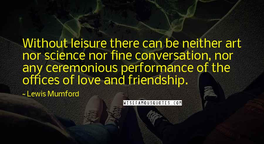 Lewis Mumford Quotes: Without leisure there can be neither art nor science nor fine conversation, nor any ceremonious performance of the offices of love and friendship.