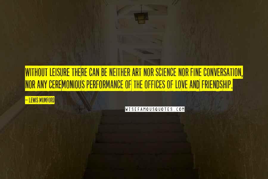 Lewis Mumford Quotes: Without leisure there can be neither art nor science nor fine conversation, nor any ceremonious performance of the offices of love and friendship.