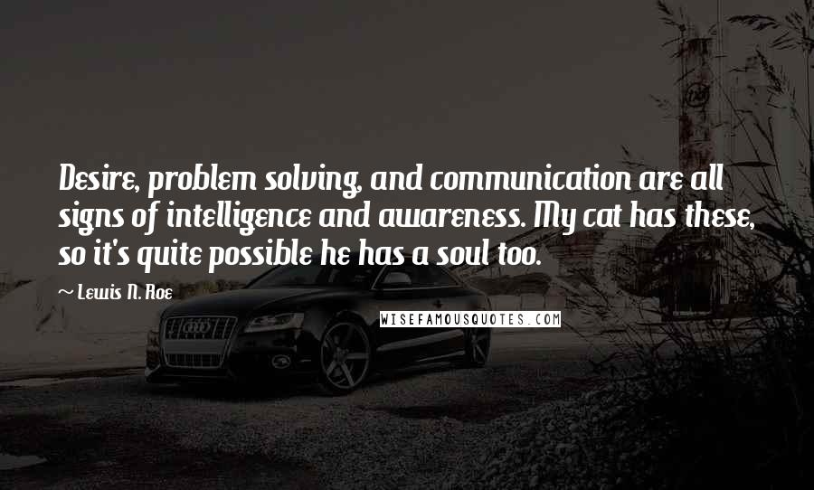 Lewis N. Roe Quotes: Desire, problem solving, and communication are all signs of intelligence and awareness. My cat has these, so it's quite possible he has a soul too.