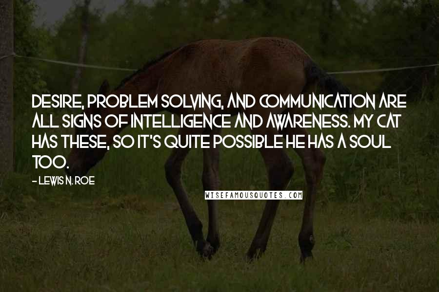 Lewis N. Roe Quotes: Desire, problem solving, and communication are all signs of intelligence and awareness. My cat has these, so it's quite possible he has a soul too.