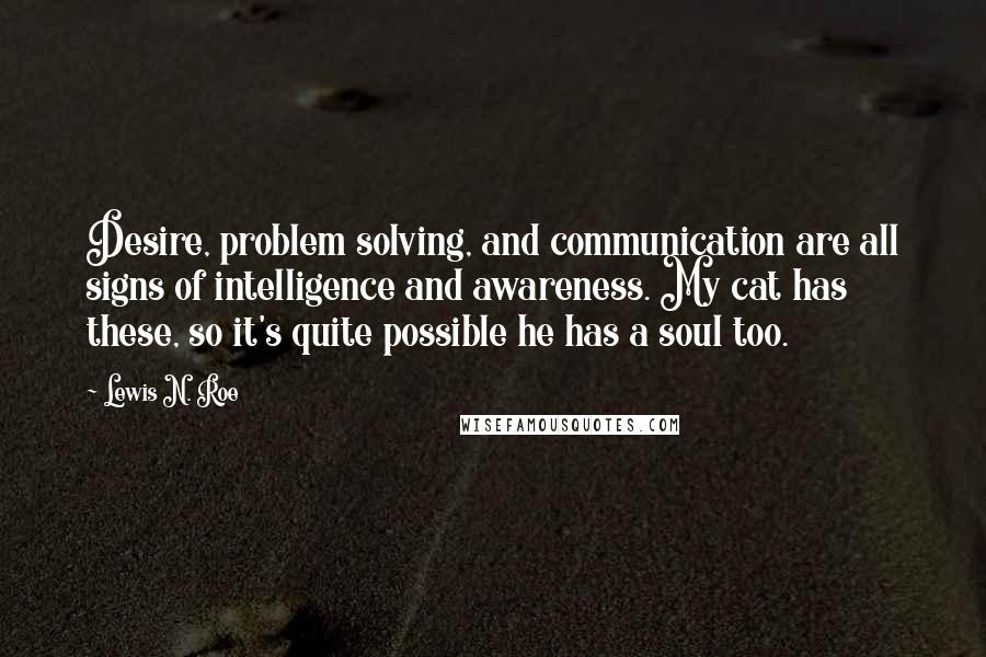 Lewis N. Roe Quotes: Desire, problem solving, and communication are all signs of intelligence and awareness. My cat has these, so it's quite possible he has a soul too.